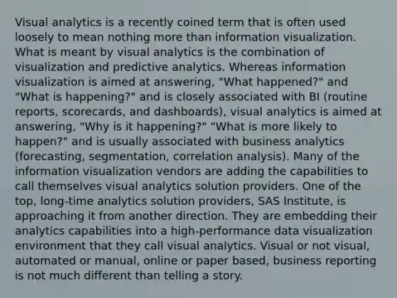 Visual analytics is a recently coined term that is often used loosely to mean nothing more than information visualization. What is meant by visual analytics is the combination of visualization and predictive analytics. Whereas information visualization is aimed at answering, "What happened?" and "What is happening?" and is closely associated with BI (routine reports, scorecards, and dashboards), visual analytics is aimed at answering, "Why is it happening?" "What is more likely to happen?" and is usually associated with business analytics (forecasting, segmentation, correlation analysis). Many of the information visualization vendors are adding the capabilities to call themselves visual analytics solution providers. One of the top, long-time analytics solution providers, SAS Institute, is approaching it from another direction. They are embedding their analytics capabilities into a high-performance data visualization environment that they call visual analytics. Visual or not visual, automated or manual, online or paper based, business reporting is not much different than telling a story.