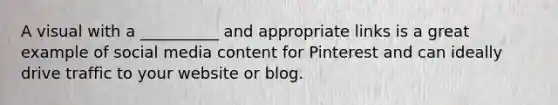 A visual with a __________ and appropriate links is a great example of social media content for Pinterest and can ideally drive traffic to your website or blog.