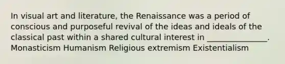 In visual art and literature, the Renaissance was a period of conscious and purposeful revival of the ideas and ideals of the classical past within a shared cultural interest in _______________. Monasticism Humanism Religious extremism Existentialism