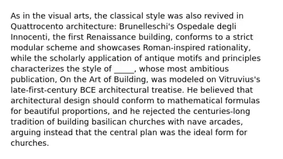 As in the visual arts, the classical style was also revived in Quattrocento architecture: Brunelleschi's Ospedale degli Innocenti, the first Renaissance building, conforms to a strict modular scheme and showcases Roman-inspired rationality, while the scholarly application of antique motifs and principles characterizes the style of _____, whose most ambitious publication, On the Art of Building, was modeled on Vitruvius's late-first-century BCE architectural treatise. He believed that architectural design should conform to mathematical formulas for beautiful proportions, and he rejected the centuries-long tradition of building basilican churches with nave arcades, arguing instead that the central plan was the ideal form for churches.