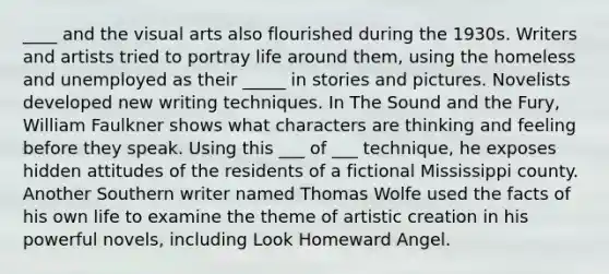 ____ and the visual arts also flourished during the 1930s. Writers and artists tried to portray life around them, using the homeless and unemployed as their _____ in stories and pictures. Novelists developed new writing techniques. In The Sound and the Fury, William Faulkner shows what characters are thinking and feeling before they speak. Using this ___ of ___ technique, he exposes hidden attitudes of the residents of a fictional Mississippi county. Another Southern writer named Thomas Wolfe used the facts of his own life to examine the theme of artistic creation in his powerful novels, including Look Homeward Angel.