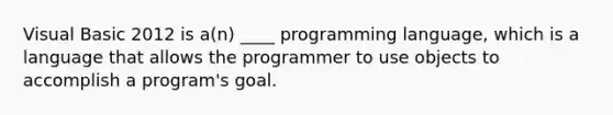 Visual Basic 2012 is a(n) ____ programming language, which is a language that allows the programmer to use objects to accomplish a program's goal.