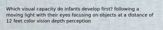 Which visual capacity do infants develop first? following a moving light with their eyes focusing on objects at a distance of 12 feet color vision depth perception