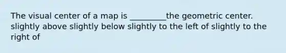 The visual center of a map is _________the geometric center. slightly above slightly below slightly to the left of slightly to the right of