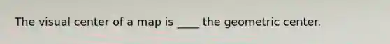 The visual center of a map is ____ the geometric center.