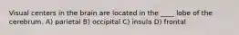 Visual centers in the brain are located in the ____ lobe of the cerebrum. A) parietal B) occipital C) insula D) frontal
