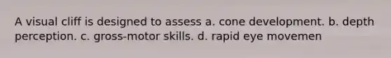 A visual cliff is designed to assess a. cone development. b. depth perception. c. gross-motor skills. d. rapid eye movemen