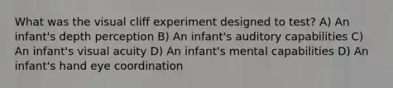 What was the visual cliff experiment designed to test? A) An infant's depth perception B) An infant's auditory capabilities C) An infant's visual acuity D) An infant's mental capabilities D) An infant's hand eye coordination