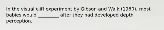 In the visual cliff experiment by Gibson and Walk (1960), most babies would _________ after they had developed depth perception.