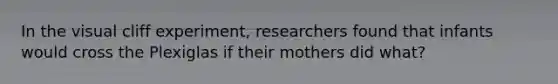 In the visual cliff experiment, researchers found that infants would cross the Plexiglas if their mothers did what?