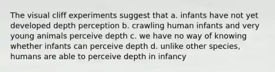 The visual cliff experiments suggest that a. infants have not yet developed depth perception b. crawling human infants and very young animals perceive depth c. we have no way of knowing whether infants can perceive depth d. unlike other species, humans are able to perceive depth in infancy