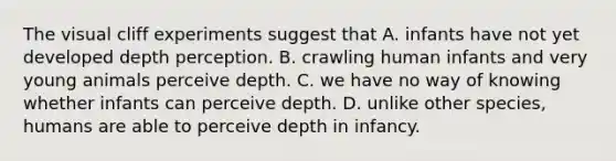 The visual cliff experiments suggest that A. infants have not yet developed depth perception. B. crawling human infants and very young animals perceive depth. C. we have no way of knowing whether infants can perceive depth. D. unlike other species, humans are able to perceive depth in infancy.