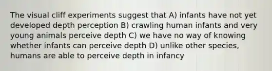 The visual cliff experiments suggest that A) infants have not yet developed depth perception B) crawling human infants and very young animals perceive depth C) we have no way of knowing whether infants can perceive depth D) unlike other species, humans are able to perceive depth in infancy