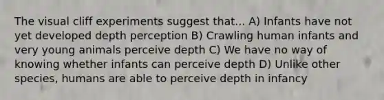 The visual cliff experiments suggest that... A) Infants have not yet developed depth perception B) Crawling human infants and very young animals perceive depth C) We have no way of knowing whether infants can perceive depth D) Unlike other species, humans are able to perceive depth in infancy