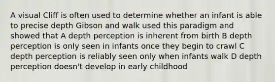 A visual Cliff is often used to determine whether an infant is able to precise depth Gibson and walk used this paradigm and showed that A depth perception is inherent from birth B depth perception is only seen in infants once they begin to crawl C depth perception is reliably seen only when infants walk D depth perception doesn't develop in early childhood