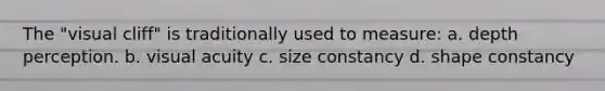 The "visual cliff" is traditionally used to measure: a. depth perception. b. visual acuity c. size constancy d. shape constancy