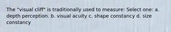 The "visual cliff" is traditionally used to measure: Select one: a. depth perception. b. visual acuity c. shape constancy d. size constancy
