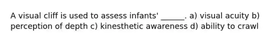 A visual cliff is used to assess infants' ______. a) visual acuity b) perception of depth c) kinesthetic awareness d) ability to crawl