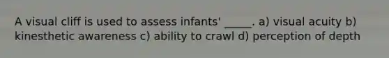 A visual cliff is used to assess infants' _____. a) visual acuity b) kinesthetic awareness c) ability to crawl d) perception of depth