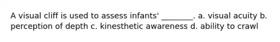 A visual cliff is used to assess infants' ________. a. visual acuity b. perception of depth c. kinesthetic awareness d. ability to crawl