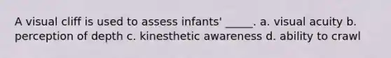 A visual cliff is used to assess infants' _____. a. visual acuity b. perception of depth c. kinesthetic awareness d. ability to crawl