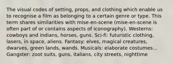 The visual codes of setting, props, and clothing which enable us to recognise a film as belonging to a certain genre or type. This term shares similarities with mise-en-scene (mise-en-scene is often part of or contains aspects of iconography). Westerns: cowboys and indians, horses, guns. Sci-fi: futuristic clothing, lasers, in space, aliens. Fantasy: elves, magical creatures, dwarves, green lands, wands. Musicals: elaborate costumes... Gangster: zoot suits, guns, italians, city streets, nighttime