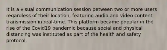 It is a visual communication session between two or more users regardless of their location, featuring audio and video content transmission in real-time. This platform became popular in the rise of the Covid19 pandemic because social and physical distancing was instituted as part of the health and safety protocol.