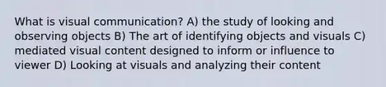 What is visual communication? A) the study of looking and observing objects B) The art of identifying objects and visuals C) mediated visual content designed to inform or influence to viewer D) Looking at visuals and analyzing their content