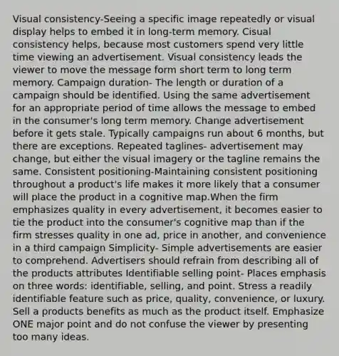 Visual consistency-Seeing a specific image repeatedly or visual display helps to embed it in long-term memory. Cisual consistency helps, because most customers spend very little time viewing an advertisement. Visual consistency leads the viewer to move the message form short term to long term memory. Campaign duration- The length or duration of a campaign should be identified. Using the same advertisement for an appropriate period of time allows the message to embed in the consumer's long term memory. Change advertisement before it gets stale. Typically campaigns run about 6 months, but there are exceptions. Repeated taglines- advertisement may change, but either the visual imagery or the tagline remains the same. Consistent positioning-Maintaining consistent positioning throughout a product's life makes it more likely that a consumer will place the product in a cognitive map.When the firm emphasizes quality in every advertisement, it becomes easier to tie the product into the consumer's cognitive map than if the firm stresses quality in one ad, price in another, and convenience in a third campaign Simplicity- Simple advertisements are easier to comprehend. Advertisers should refrain from describing all of the products attributes Identifiable selling point- Places emphasis on three words: identifiable, selling, and point. Stress a readily identifiable feature such as price, quality, convenience, or luxury. Sell a products benefits as much as the product itself. Emphasize ONE major point and do not confuse the viewer by presenting too many ideas.