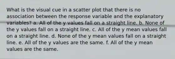 What is the visual cue in a scatter plot that there is no association between the response variable and the explanatory variables? a. All of the y values fall on a straight line. b. None of the y values fall on a straight line. c. All of the y mean values fall on a straight line. d. None of the y mean values fall on a straight line. e. All of the y values are the same. f. All of the y mean values are the same.