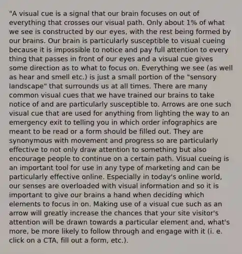 "A visual cue is a signal that our brain focuses on out of everything that crosses our visual path. Only about 1% of what we see is constructed by our eyes, with the rest being formed by our brains. Our brain is particularly susceptible to visual cueing because it is impossible to notice and pay full attention to every thing that passes in front of our eyes and a visual cue gives some direction as to what to focus on. Everything we see (as well as hear and smell etc.) is just a small portion of the "sensory landscape" that surrounds us at all times. There are many common visual cues that we have trained our brains to take notice of and are particularly susceptible to. Arrows are one such visual cue that are used for anything from lighting the way to an emergency exit to telling you in which order infographics are meant to be read or a form should be filled out. They are synonymous with movement and progress so are particularly effective to not only draw attention to something but also encourage people to continue on a certain path. Visual cueing is an important tool for use in any type of marketing and can be particularly effective online. Especially in today's online world, our senses are overloaded with visual information and so it is important to give our brains a hand when deciding which elements to focus in on. Making use of a visual cue such as an arrow will greatly increase the chances that your site visitor's attention will be drawn towards a particular element and, what's more, be more likely to follow through and engage with it (i. e. click on a CTA, fill out a form, etc.).