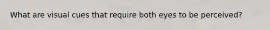 What are visual cues that require both eyes to be perceived?