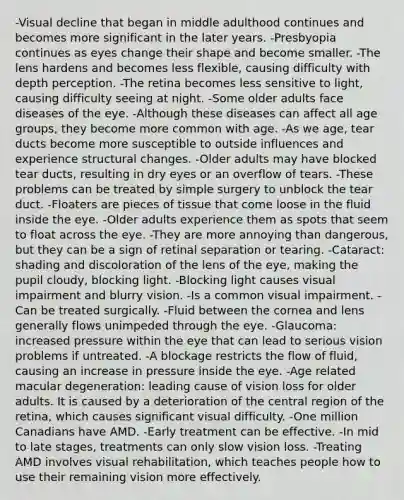 -Visual decline that began in middle adulthood continues and becomes more significant in the later years. -Presbyopia continues as eyes change their shape and become smaller. -The lens hardens and becomes less flexible, causing difficulty with depth perception. -The retina becomes less sensitive to light, causing difficulty seeing at night. -Some older adults face diseases of the eye. -Although these diseases can affect all age groups, they become more common with age. -As we age, tear ducts become more susceptible to outside influences and experience structural changes. -Older adults may have blocked tear ducts, resulting in dry eyes or an overflow of tears. -These problems can be treated by simple surgery to unblock the tear duct. -Floaters are pieces of tissue that come loose in the fluid inside the eye. -Older adults experience them as spots that seem to float across the eye. -They are more annoying than dangerous, but they can be a sign of retinal separation or tearing. -Cataract: shading and discoloration of the lens of the eye, making the pupil cloudy, blocking light. -Blocking light causes visual impairment and blurry vision. -Is a common visual impairment. -Can be treated surgically. -Fluid between the cornea and lens generally flows unimpeded through the eye. -Glaucoma: increased pressure within the eye that can lead to serious vision problems if untreated. -A blockage restricts the flow of fluid, causing an increase in pressure inside the eye. -Age related macular degeneration: leading cause of vision loss for older adults. It is caused by a deterioration of the central region of the retina, which causes significant visual difficulty. -One million Canadians have AMD. -Early treatment can be effective. -In mid to late stages, treatments can only slow vision loss. -Treating AMD involves visual rehabilitation, which teaches people how to use their remaining vision more effectively.