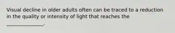 Visual decline in older adults often can be traced to a reduction in the quality or intensity of light that reaches the _______________.