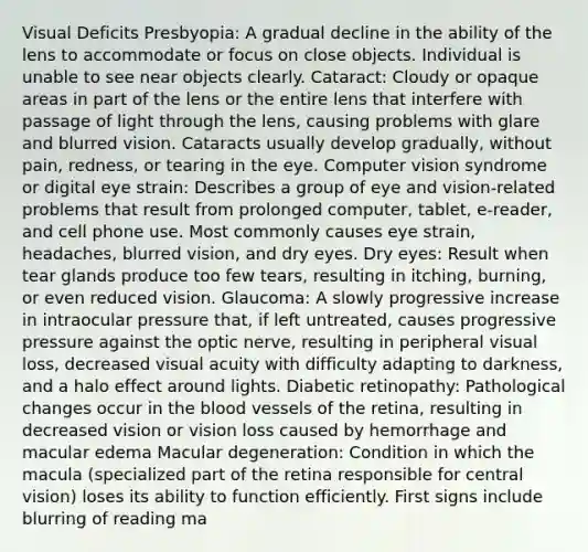 Visual Deficits Presbyopia: A gradual decline in the ability of the lens to accommodate or focus on close objects. Individual is unable to see near objects clearly. Cataract: Cloudy or opaque areas in part of the lens or the entire lens that interfere with passage of light through the lens, causing problems with glare and blurred vision. Cataracts usually develop gradually, without pain, redness, or tearing in the eye. Computer vision syndrome or digital eye strain: Describes a group of eye and vision-related problems that result from prolonged computer, tablet, e-reader, and cell phone use. Most commonly causes eye strain, headaches, blurred vision, and dry eyes. Dry eyes: Result when tear glands produce too few tears, resulting in itching, burning, or even reduced vision. Glaucoma: A slowly progressive increase in intraocular pressure that, if left untreated, causes progressive pressure against the optic nerve, resulting in peripheral visual loss, decreased visual acuity with difficulty adapting to darkness, and a halo effect around lights. Diabetic retinopathy: Pathological changes occur in the blood vessels of the retina, resulting in decreased vision or vision loss caused by hemorrhage and macular edema Macular degeneration: Condition in which the macula (specialized part of the retina responsible for central vision) loses its ability to function efficiently. First signs include blurring of reading ma