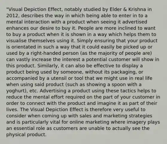 "Visual Depiction Effect, notably studied by Elder & Krishna in 2012, describes the way in which being able to enter in to a mental interaction with a product when seeing it advertised enhances our desire to buy it. People are more inclined to want to buy a product when it is shown in a way which helps them to visualise themselves using it. Simply ensuring that your product is orientated in such a way that it could easily be picked up or used by a right-handed person (as the majority of people are) can vastly increase the interest a potential customer will show in this product. Similarly, it can also be effective to display a product being used by someone, without its packaging, or accompanied by a utensil or tool that we might use in real life when using said product (such as showing a spoon with a yoghurt), etc. Advertising a product using these tactics helps to reduce the mental effort required on the part of your customer in order to connect with the product and imagine it as part of their lives. The Visual Depiction Effect is therefore very useful to consider when coming up with sales and marketing strategies and is particularly vital for online marketing where imagery plays an essential role as customers are unable to actually see the physical product.