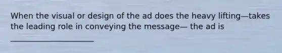 When the visual or design of the ad does the heavy lifting—takes the leading role in conveying the message— the ad is _____________________