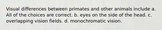 Visual differences between primates and other animals include a. All of the choices are correct. b. eyes on the side of the head. c. overlapping vision fields. d. monochromatic vision.