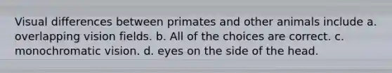 Visual differences between primates and other animals include a. overlapping vision fields. b. All of the choices are correct. c. monochromatic vision. d. eyes on the side of the head.