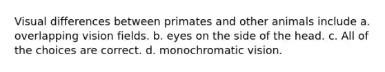 Visual differences between primates and other animals include a. overlapping vision fields. b. eyes on the side of the head. c. All of the choices are correct. d. monochromatic vision.