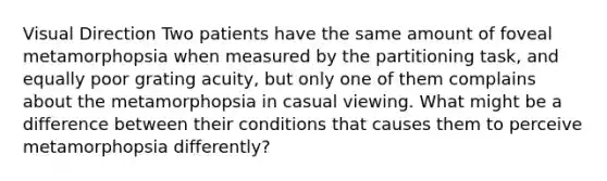 Visual Direction Two patients have the same amount of foveal metamorphopsia when measured by the partitioning task, and equally poor grating acuity, but only one of them complains about the metamorphopsia in casual viewing. What might be a difference between their conditions that causes them to perceive metamorphopsia differently?