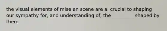 the visual elements of mise en scene are al crucial to shaping our sympathy for, and understanding of, the _________ shaped by them