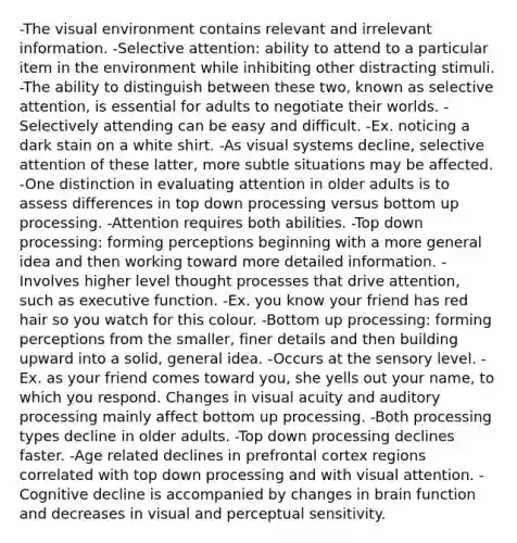 -The visual environment contains relevant and irrelevant information. -Selective attention: ability to attend to a particular item in the environment while inhibiting other distracting stimuli. -The ability to distinguish between these two, known as selective attention, is essential for adults to negotiate their worlds. -Selectively attending can be easy and difficult. -Ex. noticing a dark stain on a white shirt. -As visual systems decline, selective attention of these latter, more subtle situations may be affected. -One distinction in evaluating attention in older adults is to assess differences in top down processing versus bottom up processing. -Attention requires both abilities. -Top down processing: forming perceptions beginning with a more general idea and then working toward more detailed information. -Involves higher level thought processes that drive attention, such as executive function. -Ex. you know your friend has red hair so you watch for this colour. -Bottom up processing: forming perceptions from the smaller, finer details and then building upward into a solid, general idea. -Occurs at the sensory level. -Ex. as your friend comes toward you, she yells out your name, to which you respond. Changes in visual acuity and auditory processing mainly affect bottom up processing. -Both processing types decline in older adults. -Top down processing declines faster. -Age related declines in prefrontal cortex regions correlated with top down processing and with visual attention. -Cognitive decline is accompanied by changes in brain function and decreases in visual and perceptual sensitivity.