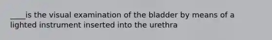 ____is the visual examination of the bladder by means of a lighted instrument inserted into the urethra