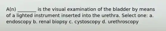 A(n) ________ is the visual examination of the bladder by means of a lighted instrument inserted into the urethra. Select one: a. endoscopy b. renal biopsy c. cystoscopy d. urethroscopy