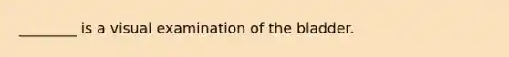 ________ is a visual examination of the bladder.