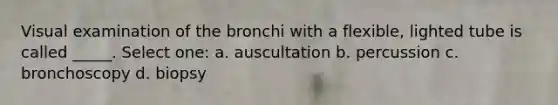 Visual examination of the bronchi with a flexible, lighted tube is called _____. Select one: a. auscultation b. percussion c. bronchoscopy d. biopsy