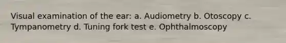 Visual examination of the ear: a. Audiometry b. Otoscopy c. Tympanometry d. Tuning fork test e. Ophthalmoscopy