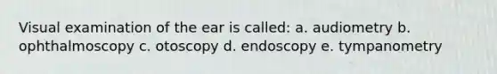 Visual examination of the ear is called: a. audiometry b. ophthalmoscopy c. otoscopy d. endoscopy e. tympanometry