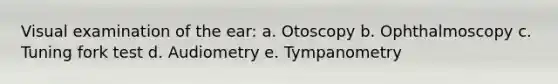 Visual examination of the ear: a. Otoscopy b. Ophthalmoscopy c. Tuning fork test d. Audiometry e. Tympanometry